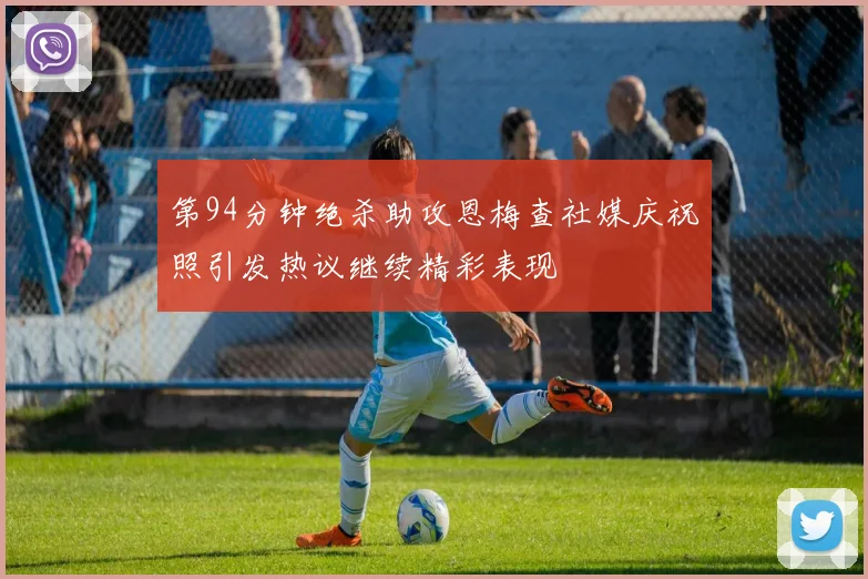 第94分钟绝杀助攻恩梅查社媒庆祝照引发热议继续精彩表现