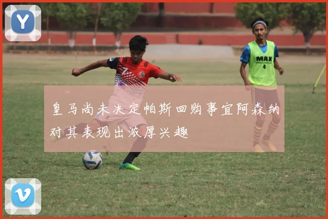 皇马尚未决定帕斯回购事宜阿森纳对其表现出浓厚兴趣