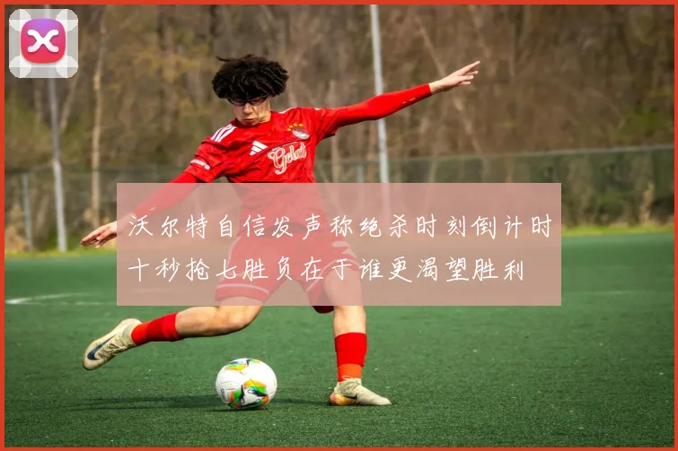 沃尔特自信发声称绝杀时刻倒计时十秒抢七胜负在于谁更渴望胜利