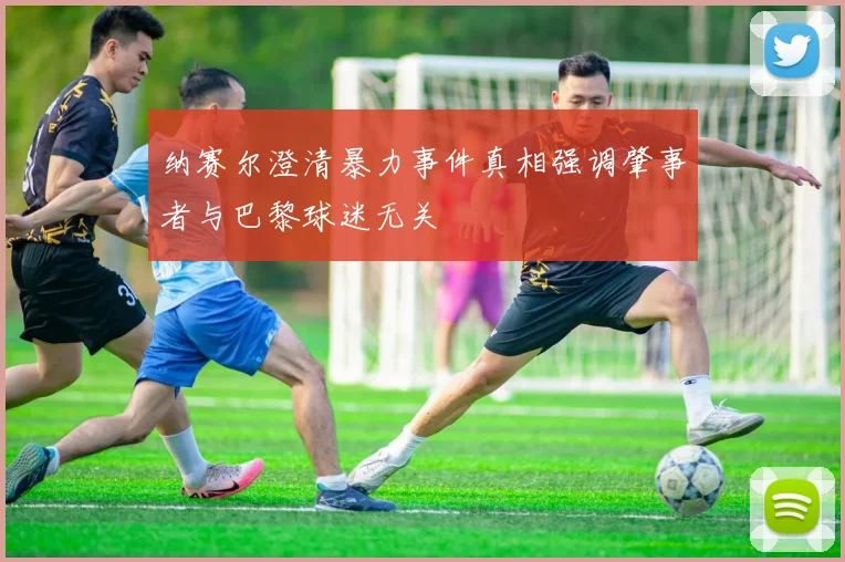 纳赛尔澄清暴力事件真相强调肇事者与巴黎球迷无关
