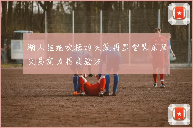 湖人拒绝吹杨的决策再显智慧东眉交易实力再度验证