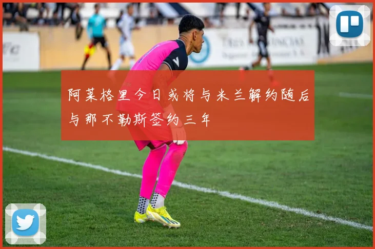 阿莱格里今日或将与米兰解约随后与那不勒斯签约三年