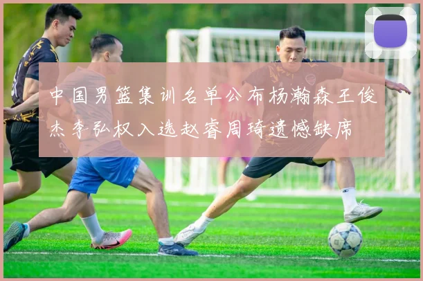 中国男篮集训名单公布杨瀚森王俊杰李弘权入选赵睿周琦遗憾缺席