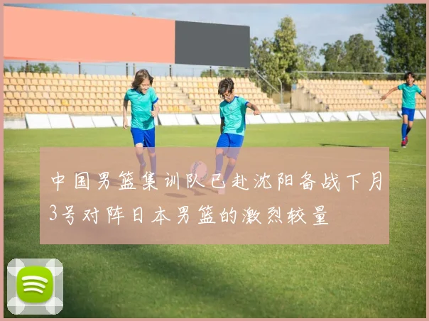 中国男篮集训队已赴沈阳备战下月3号对阵日本男篮的激烈较量