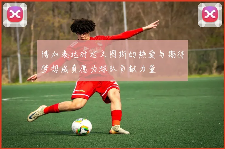 博加表达对尤文图斯的热爱与期待梦想成真愿为球队贡献力量
