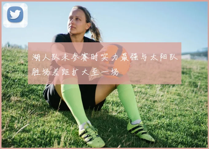 湖人队未参赛时实力最强与太阳队胜场差距扩大至一场