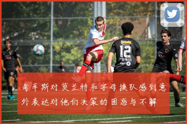 考辛斯对莫兰特和字母换队感到意外表达对他们决策的困惑与不解